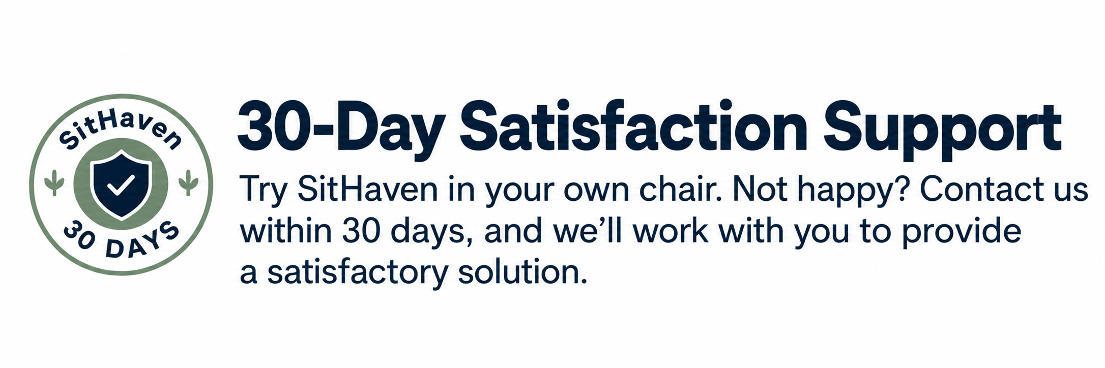 SitHaven 30-Day Satisfaction Support. Try SitHaven in your own chair. Not happy? Contact us within 30 days, and we’ll work with you to provide a satisfactory solution.