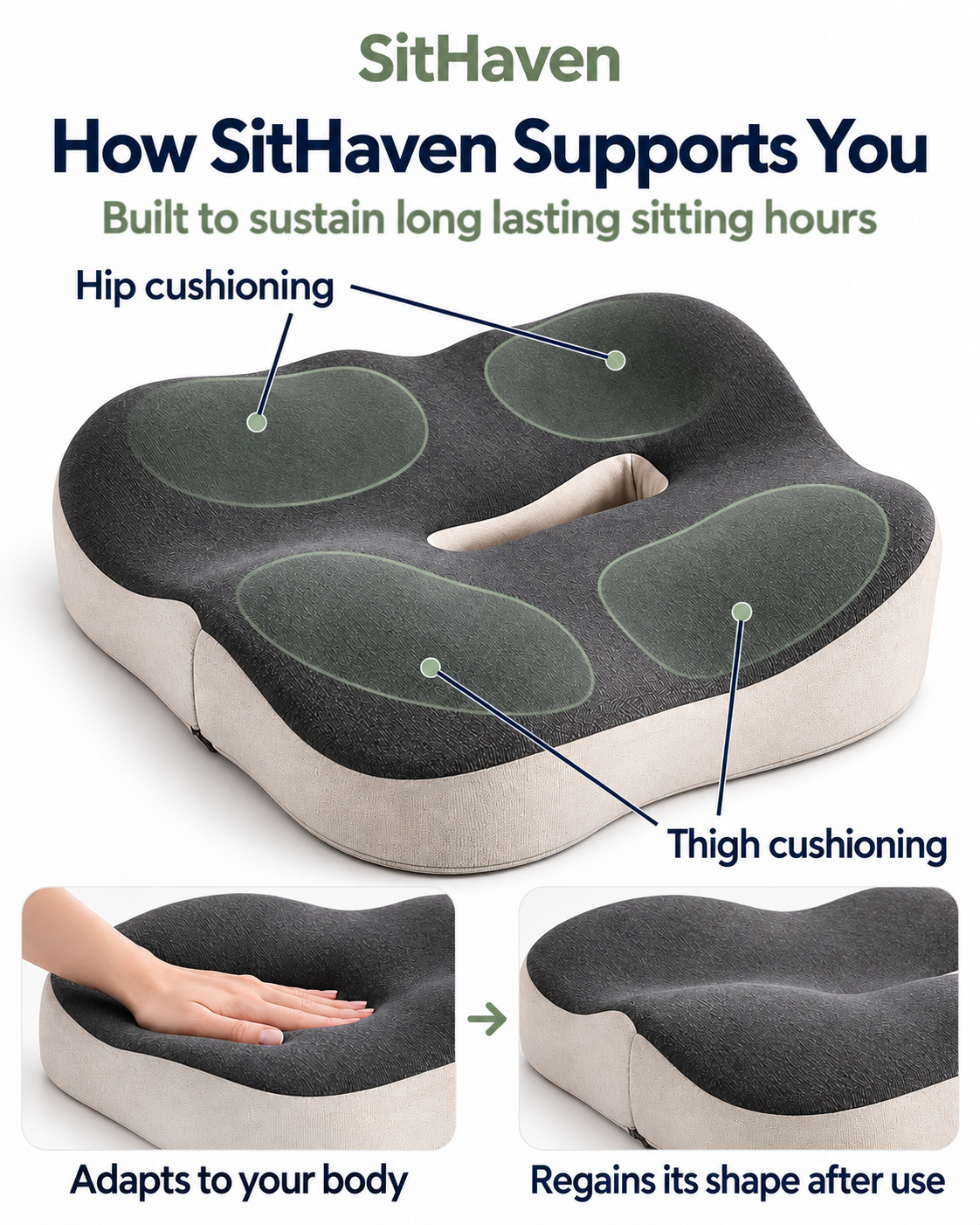 How SitHaven Supports You. Built to sustain long lasting sitting hours. Contours cushion hips and thighs. Memory foam adapts to your body and regains its shape after use.