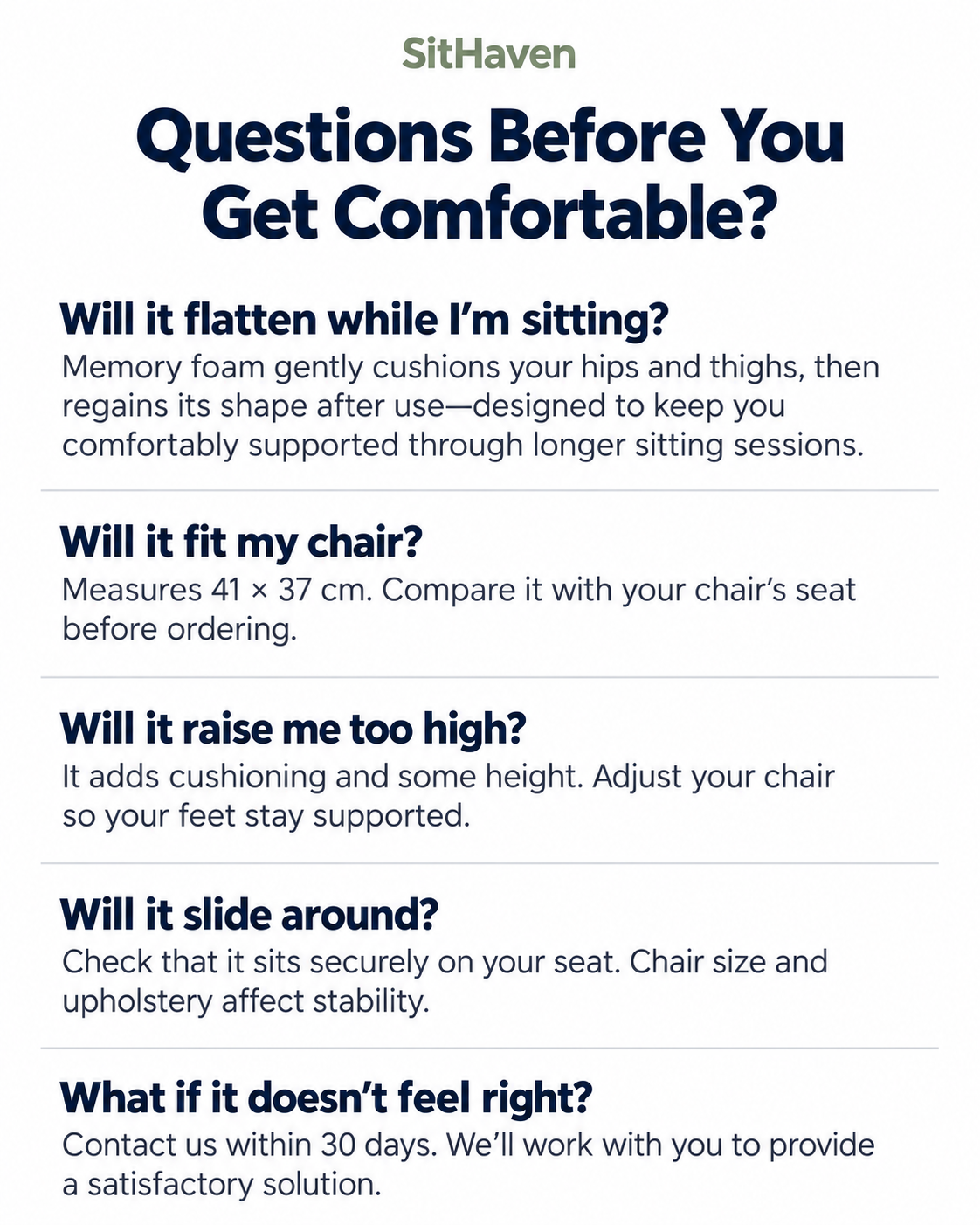 SitHaven FAQ. Will it flatten while I’m sitting? Memory foam gently cushions your hips and thighs, then regains its shape after use—designed to keep you comfortably supported through longer sitting sessions. Will it fit my chair? Measures 41 × 37 cm. Compare it with your chair’s seat before ordering. Will it raise me too high? It adds cushioning and some height. Adjust your chair so your feet stay supported. Will it slide around? Check that it sits securely on your seat. Chair size and upholstery affect stability. What if it doesn’t feel right? Contact us within 30 days. We’ll work with you to provide a satisfactory solution.